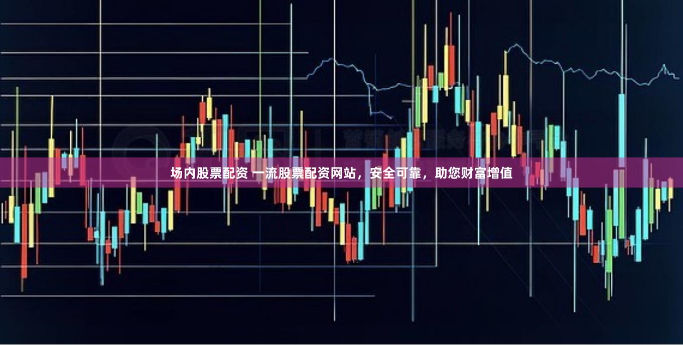 场内股票配资 一流股票配资网站，安全可靠，助您财富增值