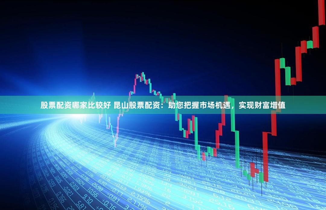 股票配资哪家比较好 昆山股票配资：助您把握市场机遇，实现财富增值