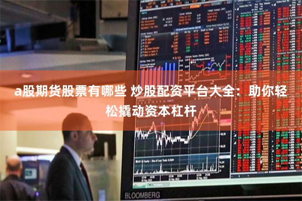 a股期货股票有哪些 炒股配资平台大全：助你轻松撬动资本杠杆